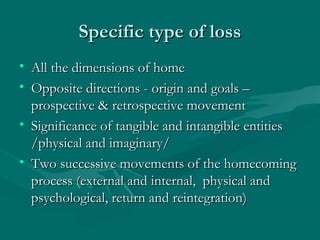 Specific type of lossSpecific type of loss
• All the dimensions of homeAll the dimensions of home
• Opposite directions - origin and goals –Opposite directions - origin and goals –
prospective & retrospective movementprospective & retrospective movement
• Significance of tangible and intangible entitiesSignificance of tangible and intangible entities
/physical and imaginary//physical and imaginary/
• Two successive movements of the homecomingTwo successive movements of the homecoming
process (external and internal, physical andprocess (external and internal, physical and
psychological, return and reintegration)psychological, return and reintegration)
 