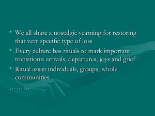 • We all share a nostalgic yearning for restoringWe all share a nostalgic yearning for restoring
that very specific type of lossthat very specific type of loss
• Every culture has rituals to mark importantEvery culture has rituals to mark important
transitions: arrivals, departures, joys and grieftransitions: arrivals, departures, joys and grief
• Ritual assist individuals, groups, wholeRitual assist individuals, groups, whole
communitiescommunities
………………
 