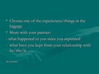 • Choose one of the experiences/things in theChoose one of the experiences/things in the
luggageluggage
• Share with your partner:Share with your partner:
- what happened to you since you separated- what happened to you since you separated
- what have you kept from your relationship withwhat have you kept from your relationship with
he/she/ithe/she/it
30 minutes30 minutes
 