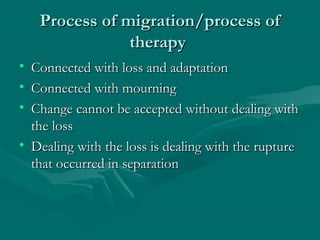 Process of migration/process ofProcess of migration/process of
therapytherapy
• Connected with loss and adaptationConnected with loss and adaptation
• Connected with mourningConnected with mourning
• Change cannot be accepted without dealing withChange cannot be accepted without dealing with
the lossthe loss
• Dealing with the loss is dealing with the ruptureDealing with the loss is dealing with the rupture
that occurred in separationthat occurred in separation
 