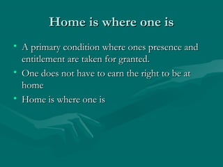 Home is where one isHome is where one is
• A primary condition where ones presence andA primary condition where ones presence and
entitlement are taken for granted.entitlement are taken for granted.
• One does not have to earn the right to be atOne does not have to earn the right to be at
homehome
• Home is where one isHome is where one is
 