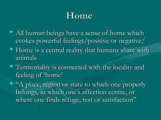 HomeHome
 All human beings have a sense of home whichAll human beings have a sense of home which
evokes powerful feelings/positive or negative/evokes powerful feelings/positive or negative/
 Home is a central reality that humans share withHome is a central reality that humans share with
animalsanimals
 Territoriality is connected with the locality andTerritoriality is connected with the locality and
feeling of ‘home’feeling of ‘home’
 ““A place, region or state to which one properlyA place, region or state to which one properly
belongs, in which one’s affection centre, orbelongs, in which one’s affection centre, or
where one finds refuge, rest or satisfaction”where one finds refuge, rest or satisfaction”
 