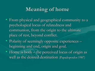 Meaning of homeMeaning of home
• From physical and geographical community to aFrom physical and geographical community to a
psychological locus of relatedness andpsychological locus of relatedness and
communion, from the origin to the ultimatecommunion, from the origin to the ultimate
place of rest, beyond conflict.place of rest, beyond conflict.
• Polarity of seemingly opposite experiences –Polarity of seemingly opposite experiences –
beginning and end, origin and goal.beginning and end, origin and goal.
• Home is both – the perceived locus of origin asHome is both – the perceived locus of origin as
well as the desired destinationwell as the desired destination (Papadopoulos 1987)(Papadopoulos 1987)
 