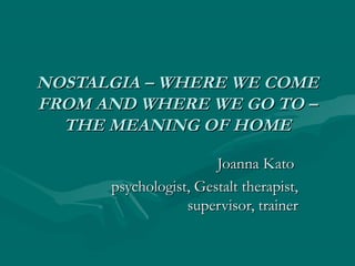 NOSTALGIA – WHERE WE COMENOSTALGIA – WHERE WE COME
FROM AND WHERE WE GO TO –FROM AND WHERE WE GO TO –
THE MEANING OF HOMETHE MEANING OF HOME
Joanna KatoJoanna Kato
psychologist, Gestalt therapist,psychologist, Gestalt therapist,
supervisor, trainersupervisor, trainer
 