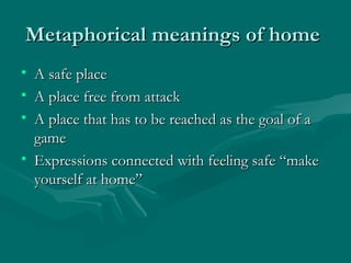 Metaphorical meanings of homeMetaphorical meanings of home
• A safe placeA safe place
• A place free from attackA place free from attack
• A place that has to be reached as the goal of aA place that has to be reached as the goal of a
gamegame
• Expressions connected with feeling safe “makeExpressions connected with feeling safe “make
yourself at home”yourself at home”
 
