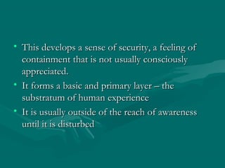 • This develops a sense of security, a feeling ofThis develops a sense of security, a feeling of
containment that is not usually consciouslycontainment that is not usually consciously
appreciated.appreciated.
• It forms a basic and primary layer – theIt forms a basic and primary layer – the
substratum of human experiencesubstratum of human experience
• It is usually outside of the reach of awarenessIt is usually outside of the reach of awareness
until it is disturbeduntil it is disturbed
 