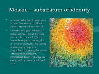 Mosaic – substratum of identityMosaic – substratum of identity
• Fundamental sense of home formFundamental sense of home form
the ‘core’ substratum of identitythe ‘core’ substratum of identity
which is structured as a ‘mosaic’.which is structured as a ‘mosaic’.
• It consists of a great number ofIt consists of a great number of
smaller elements which togethersmaller elements which together
form a coherent whole (the factform a coherent whole (the fact
that we belong to a country, thatthat we belong to a country, that
this country exists, that we belongthis country exists, that we belong
to a language group, to ato a language group, to a
geographical landscape, that we aregeographical landscape, that we are
surrounded by particularsurrounded by particular
architectural designs, that we arearchitectural designs, that we are
surrounded by certain smells andsurrounded by certain smells and
tastestastes
 