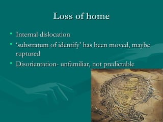Loss of homeLoss of home
• Internal dislocationInternal dislocation
• ‘‘substratum of identify’ has been moved, maybesubstratum of identify’ has been moved, maybe
rupturedruptured
• Disorientation- unfamiliar, not predictableDisorientation- unfamiliar, not predictable
 
