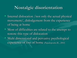 Nostalgic disorientationNostalgic disorientation
• Internal dislocation /not only the actual physicalInternal dislocation /not only the actual physical
movement/, dislodgement from the experiencemovement/, dislodgement from the experience
of being at homeof being at home
• Most of difficulties are related to the attempt toMost of difficulties are related to the attempt to
restore this type of dislocationrestore this type of dislocation
• Multi dimensional and pervasive psychologicalMulti dimensional and pervasive psychological
experience of loss of homeexperience of loss of home (Papadopoulos R. , 2002)(Papadopoulos R. , 2002)
 