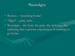 NostalgiaNostalgia
• Nostos – ‘returning home’Nostos – ‘returning home’
• ‘‘Algos’ – pain, acheAlgos’ – pain, ache
• Nostalgia – the hurt, the pain, the sickness, theNostalgia – the hurt, the pain, the sickness, the
suffering that a person experiences in wanting tosuffering that a person experiences in wanting to
go homego home
 