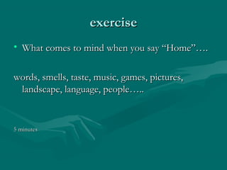 exerciseexercise
• What comes to mind when you say “Home”….What comes to mind when you say “Home”….
words, smells, taste, music, games, pictures,words, smells, taste, music, games, pictures,
landscape, language, people…..landscape, language, people…..
5 minutes5 minutes
 