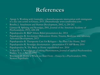 ReferencesReferences
• Apergi A. Working with Liminality: a dramatherapeutic intervention with immigrantsApergi A. Working with Liminality: a dramatherapeutic intervention with immigrants
in a day care centre in Greece, 2015, Dramatherapy www.tandfonline.comin a day care centre in Greece, 2015, Dramatherapy www.tandfonline.com
• Bowlby J. Attachment and Human Development, 2002, 4, 230-242Bowlby J. Attachment and Human Development, 2002, 4, 230-242
• Lijtmaer R. Splitting and Nostalgia, 2001, Journal of the American Academy ofLijtmaer R. Splitting and Nostalgia, 2001, Journal of the American Academy of
Psychoanalysis, 29(3), 428-438Psychoanalysis, 29(3), 428-438
• Papadopoulos R. RKP Athens Babel presentation dec. 2014Papadopoulos R. RKP Athens Babel presentation dec. 2014
• Papadopoulos R. Involuntary Dislocation: Home, Trauma, Resilence and AdversityPapadopoulos R. Involuntary Dislocation: Home, Trauma, Resilence and Adversity
Activated Development, 2013Activated Development, 2013
• Papadopoulos R. Therapeutic Care for Refugees – No Place Like Home, 2002Papadopoulos R. Therapeutic Care for Refugees – No Place Like Home, 2002
• Papadopoulos R. Nostalgic disorientation – presentation EVASP Rome 2010Papadopoulos R. Nostalgic disorientation – presentation EVASP Rome 2010
• Papadopoulou N. The Body as Home unpublished nov. 2014Papadopoulou N. The Body as Home unpublished nov. 2014
• Volkan D. V. Nostalgia as a Linking Phenomenon, Journal of applied PsychoanalyticVolkan D. V. Nostalgia as a Linking Phenomenon, Journal of applied Psychoanalytic
Studies, Vol. 1, No 22, 1999Studies, Vol. 1, No 22, 1999
• Winnicott D. Home is Where we Start From – Essays by a Psychoanalyst, !990,Winnicott D. Home is Where we Start From – Essays by a Psychoanalyst, !990,
Norton PaperbackNorton Paperback
 