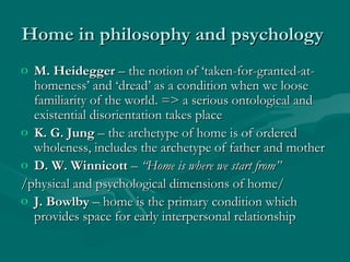 Home in philosophy and psychologyHome in philosophy and psychology
o M. HeideggerM. Heidegger – the notion of ‘taken-for-granted-at-– the notion of ‘taken-for-granted-at-
homeness’ and ‘dread’ as a condition when we loosehomeness’ and ‘dread’ as a condition when we loose
familiarity of the world. => a serious ontological andfamiliarity of the world. => a serious ontological and
existential disorientation takes placeexistential disorientation takes place
o K. G. JungK. G. Jung – the archetype of home is of ordered– the archetype of home is of ordered
wholeness, includes the archetype of father and motherwholeness, includes the archetype of father and mother
o D. W. WinnicottD. W. Winnicott –– “Home is where we start from”“Home is where we start from”
/physical and psychological dimensions of home//physical and psychological dimensions of home/
o J. BowlbyJ. Bowlby – home is the primary condition which– home is the primary condition which
provides space for early interpersonal relationshipprovides space for early interpersonal relationship
 