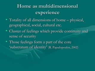 Home as multidimensionalHome as multidimensional
experienceexperience
• Totality of all dimensions of home – physical,Totality of all dimensions of home – physical,
geographical, social, cultural etc.geographical, social, cultural etc.
• Cluster of feelings which provide continuity andCluster of feelings which provide continuity and
sense of securitysense of security
• Those feelings form a part of the coreThose feelings form a part of the core
‘substratum of identity’‘substratum of identity’ (R. Papadopoulos, 2002)(R. Papadopoulos, 2002)
 