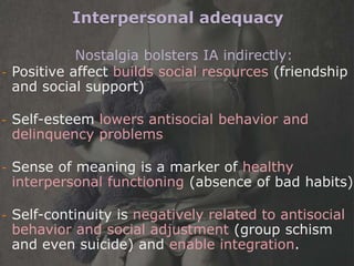 Interpersonal adequacy

            Nostalgia bolsters IA indirectly:
- Positive affect builds social resources (friendship
  and social support)

-   Self-esteem lowers antisocial behavior and
    delinquency problems

-   Sense of meaning is a marker of healthy
    interpersonal functioning (absence of bad habits)

-   Self-continuity is negatively related to antisocial
    behavior and social adjustment (group schism
    and even suicide) and enable integration.
 