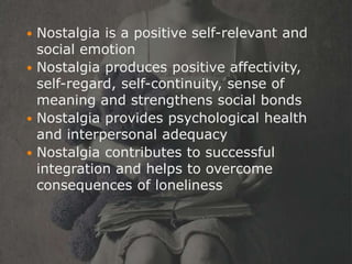  Nostalgia is a positive self-relevant and
  social emotion
 Nostalgia produces positive affectivity,
  self-regard, self-continuity, sense of
  meaning and strengthens social bonds
 Nostalgia provides psychological health
  and interpersonal adequacy
 Nostalgia contributes to successful
  integration and helps to overcome
  consequences of loneliness
 