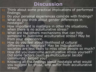 Discussion
1) Think about some practical implications of performed
   findings;
2) Do your personal experiences coincide with findings?
3) What do you think about gender differences in
   nostalgia?
4) How important is nostalgia in other life situations,
   when there is no acculturative stress?
5) What are the others mechanisms that can help
   someone to overcome acculturative stress? May be
   from your experience.
6) How do you feel about likelihood of cultural
   differences in nostalgia? May be individualistic
   societies are less likely to miss other people so much?
7) How did you overcome acculturative stress yourself?
   Did some factors (such as multicultural Jacobs’
   community) helped you?
8) Knowing all the findings about nostalgia what would
   you suggest for those, who suffer from acculturative
   stress?
 