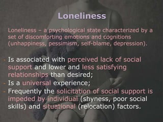 Loneliness
    Loneliness – a psychological state characterized by a
    set of discomforting emotions and cognitions
    (unhappiness, pessimism, self-blame, depression).


- Is associated with perceived lack of social
  support and lower and less satisfying
  relationships than desired;
- Is a universal experience;
- Frequently the solicitation of social support is
  impeded by individual (shyness, poor social
  skills) and situational (relocation) factors.
 
