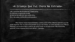 «A Criança Que Fui Chora Na Estrada»
«Ah, como hei-de encontrá-lo? Quem errou
A vinda tem a regressão errada.
Já não sei de onde vim nem onde estou.
De o não saber, minha alma está parada.»
Mas mesmo nessa impossibilidade, o poeta pode sonhar. Mesmo sabendo que não
pode regressar. Por um lado está perdido na sua vida adulta, no outro recorda a sua infância
dolorosa, que embora feliz o colocou de certo modo na situação atual. Não há escolha
possível, e este impasse leva à sua «alma (...) parada».
 