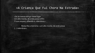 «A Criança Que Fui Chora Na Estrada»
«Se ao menos atingir neste lugar
Um alto monte, de onde possa enfim
O que esqueci, olhando-o, relembrar,»
Resta-lhe a memória: «um alto monte, de onde possa
(...) relembrar».
 