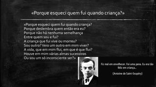 «Porque esqueci quem fui quando criança?»
«Porque esqueci quem fui quando criança?
Porque deslembra quem então era eu?
Porque não há nenhuma semelhança
Entre quem sou e fui?
A criança que fui vive ou morreu?
Sou outro?Veio um outro em mim viver?
A vida, que em mim flui, em que é que flui?
Houve em mim várias almas sucessivas
Ou sou um só inconsciente ser?»
 