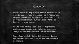 Conclusões
• A morte prematura do pai, aliada à morte do irmão, no ano
seguinte, foram factos marcantes na vida de Pessoa, que
não pôde aproveitar o passado nem voltar a vivê-lo, como
procurou exaustivamente durante a sua existência e o
demonstrou na sua poesia.
• A nostalgia da Infância associa-se à dor de pensar na
medida em que o poeta sente saudade de quando era
criança, pois nesse tempo era feliz inconscientemente.
• Expressão da saudade: da liberdade de não ter direitos
nem deveres; de um estado em que a reflexão ainda não
atormentava
 