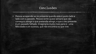 Conclusões
• Pessoa arrepende-se no presente quando este é posto lado a
lado com o passado. Pessoa sente quase sempre que não
conseguiu atingir o que pretendia atingir, e que o seu presente
é um passado falhado. Imaginaria muito mais para si - uma
felicidade e um sucesso, que não encontra no que vive.
 