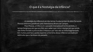 O que é a Nostalgia da Infância?
A nostalgia da infância é um dos temas fundamentais da obra Fernando
Pessoa ortónimo partilhado pelo heterónimo Álvaro de Campos.
Para Pessoa, a Infância é o passado irremediavelmente perdido, o
tempo longínquo em que era feliz sem saber que o era, o tempo em que ainda
não tinha iniciado a procura de si mesmo e por isso não se tinha fragmentado.
Em muitos poemas o poeta exprime a memória dessa infância suscitada por
estímulos que o lembram do passado.
 