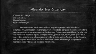 «Quando Era Criança»
«Quando era criança
Vivi, sem saber,
Só para hoje ter
Aquela lembrança.»
Pessoa aborda a temática da infância enquanto período da inconsciência
completa: «Vivi, sem saber». As crianças vivem a felicidade, porque a desconhecem estar a
viver. A oposição pensar/viver acompanhará sempre Pessoa nas suas análises. Ele sabe que
será impossível regressar àquela condição infantil, porque hoje, adulto, sabe qual é a sua
vida e não a pode ignorar: ele agora pensa e não se limita a viver. Por isso ele diz «Só para
hoje ter /Aquela lembrança». De facto tudo o que resta é a lembrança, porque essa
inconsciência da vida não vai regressar novamente.
 