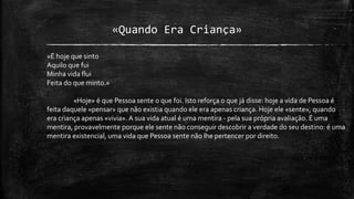 «Quando Era Criança»
«É hoje que sinto
Aquilo que fui
Minha vida flui
Feita do que minto.»
«Hoje» é que Pessoa sente o que foi. Isto reforça o que já disse: hoje a vida de Pessoa é
feita daquele «pensar» que não existia quando ele era apenas criança. Hoje ele «sente», quando
era criança apenas «vivia».A sua vida atual é uma mentira - pela sua própria avaliação. É uma
mentira, provavelmente porque ele sente não conseguir descobrir a verdade do seu destino: é uma
mentira existencial, uma vida que Pessoa sente não lhe pertencer por direito.
 