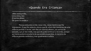 «Quando Era Criança»
«Mas nesta prisão,
Livro único, leio
O sorriso alheio
De quem fui então.»
Pessoa está preso então nessa vida, nessa mentira que lhe
impuseram. O que lhe resta é o «livro» que lê, o livro das memórias de uma
infância perdida. E ao ler, vem-lhe um «sorriso alheio», um sorriso do
passado, que já não é dele, mas que ele pode continuar a recordar, porque
ao menos poderá consola-lo da sua existência perdida. A memória da
infância perdida conforta-o, mas igualmente o sufoca.
 
