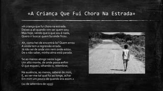 «A Criança Que Fui Chora Na Estrada»
«A criança que fui chora na estrada.
Deixei-a ali quando vim ser quem sou;
Mas hoje, vendo que o que sou é nada,
Quero ir buscar quem fui onde ficou.
Ah, como hei-de encontrá-lo? Quem errou
A vinda tem a regressão errada.
Já não sei de onde vim nem onde estou.
De o não saber, minha alma está parada.
Se ao menos atingir neste lugar
Um alto monte, de onde possa enfim
O que esqueci, olhando-o, relembrar,
Na ausência, ao menos, saberei de mim,
E, ao ver-me tal qual fui ao longe, achar
Em mim um pouco de quando era assim.»
(22 de setembro de 1933)
 