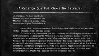 «A Criança Que Fui Chora Na Estrada»
«A criança que fui chora na estrada.
Deixei-a ali quando vim ser quem sou;
Mas hoje, vendo que o que sou é nada,
Quero ir buscar quem fui onde ficou.»
Pessoa vê-se comparativamente em dois estádios diferenciados da sua vida, em «duas
idades»: o Pessoa adulto e o Pessoa criança.
É o Pessoa adulto que escreve e que, vendo a sua dor passada, deseja-a mesmo assim, em
contraponto com a sua dor presente. A frase «a criança que fui chora na estrada» resume de
maneira sucinta o sentimento que o percorre - a felicidade da infância é mesmo assim uma
felicidade dolorosa. Essa sobreposição «criança»/«adulto» dá a beleza ao poema, mas também o
torna translúcido, como se as camadas, complementando-se, se anulassem na leitura final. Pessoa
sente ter-se abandonado criança para ser adulto - nota-se aqui a noção consciente da quebra da
infância em Pessoa, que na realidade aconteceu. Pessoa, vendo-se adulto, diz preferir ir ser
novamente criança. Mas tal não é possível, ninguém regressa ao passado.
 