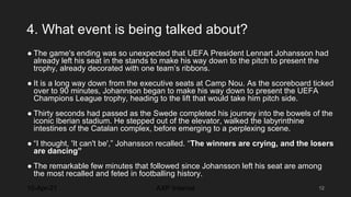 4. What event is being talked about?
● The game's ending was so unexpected that UEFA President Lennart Johansson had
already left his seat in the stands to make his way down to the pitch to present the
trophy, already decorated with one team’s ribbons.
● It is a long way down from the executive seats at Camp Nou. As the scoreboard ticked
over to 90 minutes, Johannson began to make his way down to present the UEFA
Champions League trophy, heading to the lift that would take him pitch side.
● Thirty seconds had passed as the Swede completed his journey into the bowels of the
iconic Iberian stadium. He stepped out of the elevator, walked the labyrinthine
intestines of the Catalan complex, before emerging to a perplexing scene.
● “I thought, 'It can't be',” Johansson recalled. “The winners are crying, and the losers
are dancing”
● The remarkable few minutes that followed since Johansson left his seat are among
the most recalled and feted in footballing history.
10-Apr-21 12
AXP Internal
 