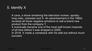 5. Identify X
A cave, a stone smashing the television screen, spooky
long nails, cobwebs and X. An advertisement in the 1980s
revoked all these negative emotions to sell a brand new
product from the company Y.
X eventually became one of the most well known mascots
of all time before it was dropped in 2009.
In 2018, X made a comeback with his wife but without much
success.
10-Apr-21 15
AXP Internal
 
