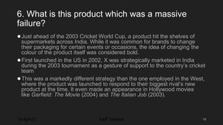 6. What is this product which was a massive
failure?
●Just ahead of the 2003 Cricket World Cup, a product hit the shelves of
supermarkets across India. While it was common for brands to change
their packaging for certain events or occasions, the idea of changing the
colour of the product itself was considered bold.
●First launched in the US in 2002, X was strategically marketed in India
during the 2003 tournament as a gesture of support to the country’s cricket
team
●This was a markedly different strategy than the one employed in the West,
where the product was launched to respond to their biggest rival’s new
product at the time. It even made an appearance in Hollywood movies
like Garfield: The Movie (2004) and The Italian Job (2003).
10-Apr-21 18
AXP Internal
 