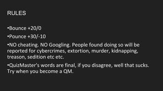RULES
•Bounce +20/0
•Pounce +30/-10
•NO cheating. NO Googling. People found doing so will be
reported for cybercrimes, extortion, murder, kidnapping,
treason, sedition etc etc.
•QuizMaster's words are final, if you disagree, well that sucks.
Try when you become a QM.
 