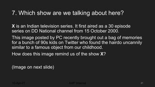 7. Which show are we talking about here?
X is an Indian television series. It first aired as a 30 episode
series on DD National channel from 15 October 2000.
This image posted by PC recently brought out a bag of memories
for a bunch of 90s kids on Twitter who found the hairdo uncannily
similar to a famous object from our childhood.
How does this image remind us of the show X?
(Image on next slide)
10-Apr-21 21
AXP Internal
 