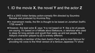 1. ID the movie X, the novel Y and the actor Z
●X is a 2003 Indian fantasy action-comedy film directed by Soumitra
Ranade and produced by Arunima Roy.
●In mainstream media, the film is thought to be based on Jonathan Swift's
1726 novel Y
●However, the lead actor Z, says “It is not based on Y, like a lot of people
are saying. It's based on a folktale about Bakasura, a rakshasa who used
to sleep for long periods and would then wake up and eat people. But
Aditya’s character (played by Z) is entirely different.
●Z is currently a member of the Aam Aadmi Party and is most famous for
providing his voice to the Hindi version of a famous Japanese TV show
10-Apr-21 3
AXP Internal
 