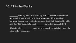 10. Fill in the Blanks
_______ wasn't just a two-faced toy that could be extended and
reformed, it was a serious fashion statement. Kids standing
between the pre and post-Internet eras liked their toys fashionable
and their fashion playful, and _______ gave them exactly that.
Unfortunately, ________were soon banned, especially in schools
citing safety concerns.
 