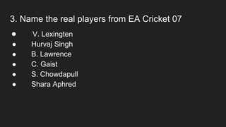3. Name the real players from EA Cricket 07
● V. Lexingten
● Hurvaj Singh
● B. Lawrence
● C. Gaist
● S. Chowdapull
● Shara Aphred
 
