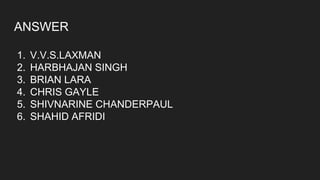 ANSWER
1. V.V.S.LAXMAN
2. HARBHAJAN SINGH
3. BRIAN LARA
4. CHRIS GAYLE
5. SHIVNARINE CHANDERPAUL
6. SHAHID AFRIDI
 