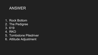 ANSWER
1. Rock Bottom
2. The Pedigree
3. 619
4. RKO
5. Tombstone Piledriver
6. Attitude Adjustment
 