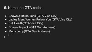 5. Name the GTA codes
● Spawn a Rhino Tank (GTA Vice City)
● Ladies Man, Women Follow You (GTA Vice City)
● Full Health(GTA Vice City)
● Spawn Jetpack (GTA San Andreas)
● Mega Jump(GTA San Andreas)
 