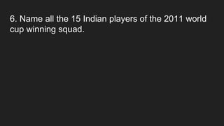 6. Name all the 15 Indian players of the 2011 world
cup winning squad.
 