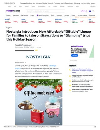 11/28/22, 1:45 PM Nostalgia Introduces New Affordable “Giftable” Lineup for Families to take on Staycations or “Glamping” trips this Holiday Season
https://finance.yahoo.com/news/nostalgia-introduces-affordable-giftable-lineup-150000407.html 1/9
U.S. markets close in 1 hour 15 minutes
S&P 500
3,966.05
-60.07 (-1.49%)
Dow 30
33,889.27
-457.76 (-1.33%)
Nasdaq
11,060.54
-165.81 (-1.48%)
Russell 2000
1,834.64
-34.56 (-1.85%)
Crude Oil
77.44
+1.16 (+1.52%)
Gold
1,739.90
-14.10 (-0.80%)
Nostalgia Introduces New Affordable “Giftable” Lineup
for Families to take on Staycations or “Glamping” trips
this Holiday Season
Wed, November 23, 2022 at 9:00 AM · 2 min read
Nostalgia Products, LLC
Nostalgia Products, LLC
Green Bay, WI, Nov. 23, 2022 (GLOBE NEWSWIRE) -- Nostalgia
Products has produced an affordable and enjoyable new lineup of
giftable items that can be used for staycations, “glamping” trips, or
other fun family activities. Available now, all these items can be found
and purchased on Amazon and Nostalgia’s website.
TRENDING
Quote Lookup
1. Apple stock slides ahead of holidays
amid protests in China and supply chain
crunch
2. Chevron to Resume Venezuela Oil Sales
as US Rules Ease
3. Factbox-From BlockFi to Genesis, crypto
firms reel from exposure to FTX
4. BlockFi files for bankruptcy as FTX
fallout ripples through crypto industry
5. Stocks Slump as Fedspeak, China Woes
Hit Sentiment: Markets Wrap
HOME MAIL NEWS FINANCE SPORTS ENTERTAINMENT LIFE SEARCH SHOPPING YAHOO PLUS MORE... Upgrade now
Search for news, symbols or companies Sign in Mail
Finance Watchlists My Portfolio Crypto Yahoo Finance Plus News Screeners Markets Videos Personal Finance Industries
 