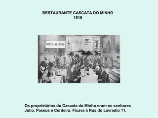 RESTAURANTE CASCATA DO MINHO
                     1915




Os proprietários do Cascata do Minho eram os senhores
Julio, Passos e Cerdeira. Ficava à Rua do Lavradio 11.
 