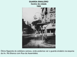 GUARDA SINALEIRO
                                 Centro da cidade
                                       1920




Ótimo flagrante do cotidiano carioca, onde podemos ver o guarda sinaleiro na esquina
da Av. Rio Branco com Rua da Assembléia.
 