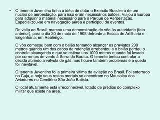 •   O tenente Juventino tinha a idéia de dotar o Exercito Brasileiro de um
    núcleo de aeroestação, para isso eram necessários balões. Viajou à Europa
    para adquirir o material necessário para o Parque de Aeroestação.
    Especializou-se em navegação aérea e participou de eventos.
    De volta ao Brasil, marcou uma demonstração de vôo às autoridade (foto
    anterior), para o dia 20 de maio de 1908 defronte a Escola de Artilharia e
    Engenharia, em Realengo.
    O vôo começou bem com o balão tentando alcançar os previstos 200
    metros quando um dos cabos de retenção arrebentou e o balão perdeu o
    controle alcançando o que se estima uns 1000 metros quando foi levado
    por correntes de vento à Serra do Barata. O tenente tentou controlar a
    decida abrindo a válvula de gás mas houve também problemas e a queda
    foi inevitável.
    O tenente Juventino foi a primeira vitima da aviação no Brasil. Foi enterrado
    no Caju, e hoje seus restos mortais se encontram no Mausoléu dos
    Aviadores no Cemitério São João Batista.
    O local atualmente está irreconhecível, lotado de prédios do complexo
    militar que existe na área.
 