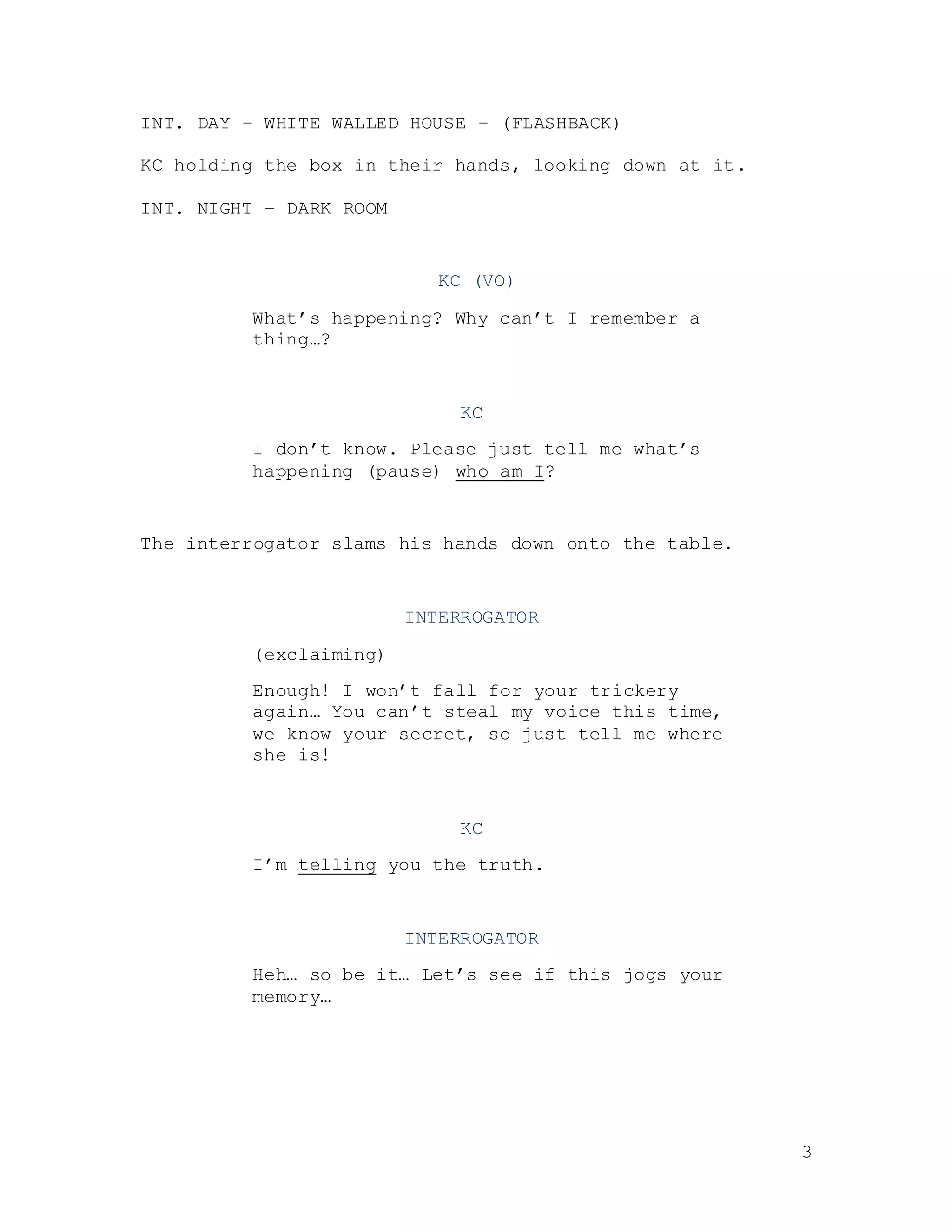 3
INT. DAY – WHITE WALLED HOUSE – (FLASHBACK)
KC holding the box in their hands, looking down at it.
INT. NIGHT – DARK ROOM
KC (VO)
What’s happening? Why can’t I remember a
thing…?
KC
I don’t know. Please just tell me what’s
happening (pause) who am I?
The interrogator slams his hands down onto the table.
INTERROGATOR
(exclaiming)
Enough! I won’t fall for your trickery
again… You can’t steal my voice this time,
we know your secret, so just tell me where
she is!
KC
I’m telling you the truth.
INTERROGATOR
Heh… so be it… Let’s see if this jogs your
memory…
 